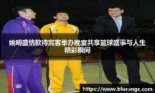 姚明盛情款待宾客举办晚宴共享篮球盛事与人生精彩瞬间